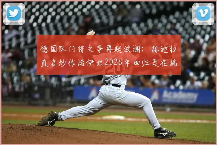 德国队门将之争再起波澜：赫迪拉直言炒作诺伊尔2026年回归是在搞鲍曼心态，这对团队无益