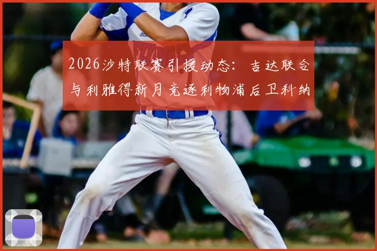 2026沙特联赛引援动态：吉达联合与利雅得新月竞逐利物浦后卫科纳特，球员身价与转会可能性分析