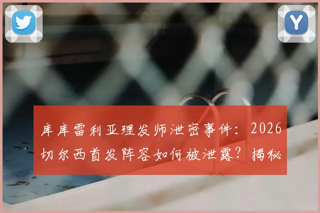 库库雷利亚理发师泄密事件:2026切尔西首发阵容如何被泄露?揭秘英超球队防泄密策略