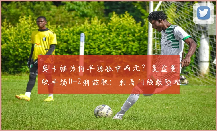 奥卡福为何半场独中两元？复盘曼联半场0-2利兹联：利马门线救险难挽颓势
