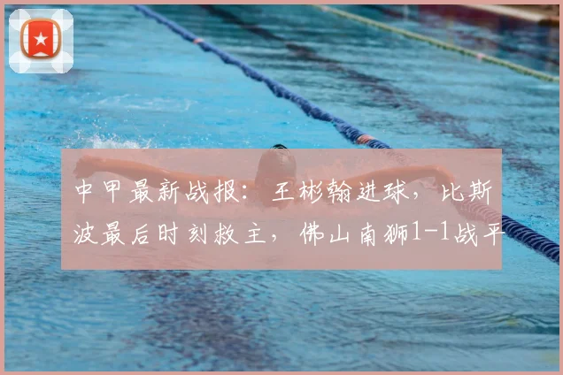 中甲最新战报:王彬翰进球,比斯波最后时刻救主,佛山南狮1-1战平苏州东吴(2026赛季)