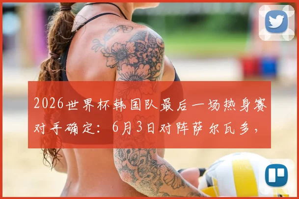 2026世界杯韩国队最后一场热身赛对手确定：6月3日对阵萨尔瓦多，附比赛时间与阵容看点分析