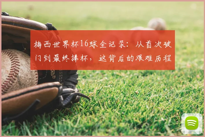 梅西世界杯16球全记录:从首次破门到最终捧杯,这背后的艰难历程与温情故事