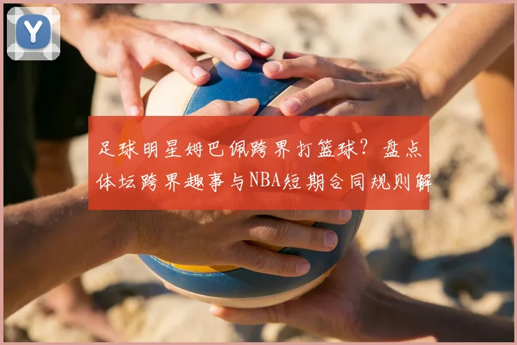 足球明星姆巴佩跨界打篮球？盘点体坛跨界趣事与NBA短期合同规则解析