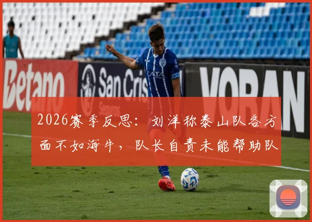 2026赛季反思:刘洋称泰山队各方面不如海牛,队长自责未能帮助队友,深度剖析问题所在