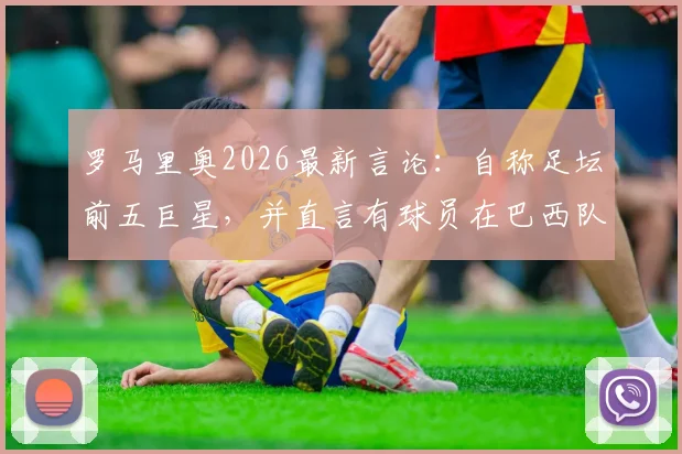 罗马里奥2026最新言论：自称足坛前五巨星，并直言有球员在巴西队状态迷失