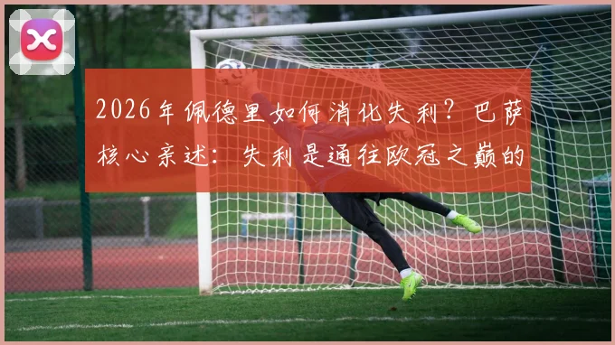 2026年佩德里如何消化失利？巴萨核心亲述：失利是通往欧冠之巅的必由之路，三点提升助力登顶