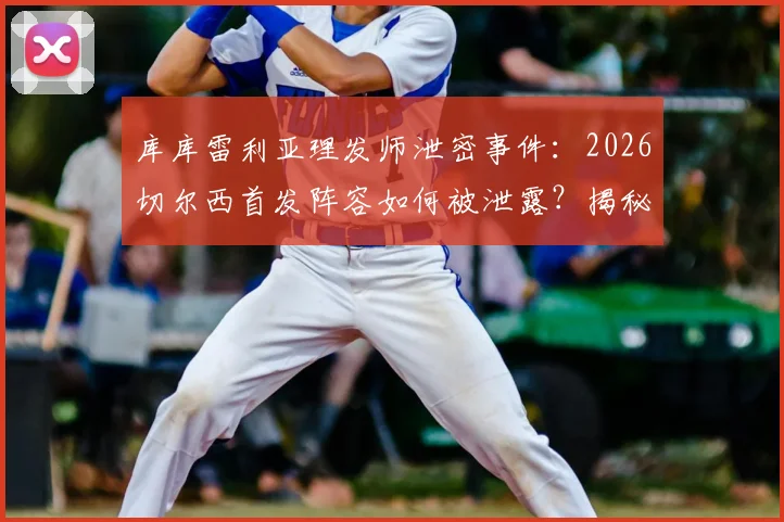 库库雷利亚理发师泄密事件：2026切尔西首发阵容如何被泄露？揭秘英超球队防泄密策略