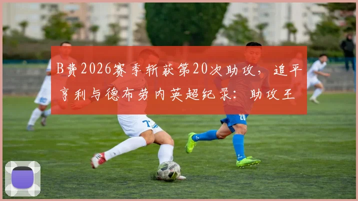 B费2026赛季斩获第20次助攻，追平亨利与德布劳内英超纪录：助攻王数据分析与历史排名解读