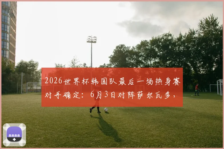 2026世界杯韩国队最后一场热身赛对手确定：6月3日对阵萨尔瓦多，附比赛时间与阵容看点分析