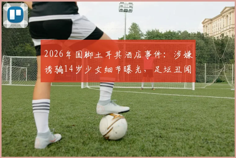 2026年国脚土耳其酒店事件：涉嫌诱骗14岁少女细节曝光，足坛丑闻再引行业反思