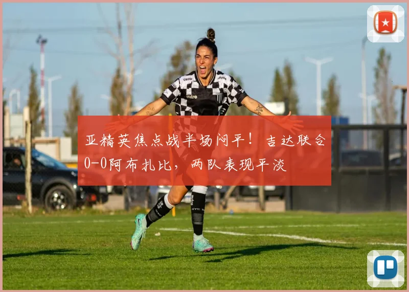 亚精英焦点战半场闷平!吉达联合0-0阿布扎比,两队表现平淡
