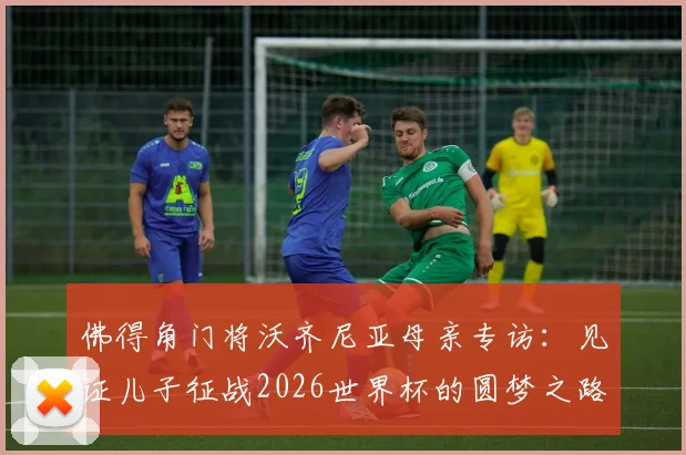 佛得角门将沃齐尼亚母亲专访：见证儿子征战2026世界杯的圆梦之路，附佛得角足球崛起与门将故事