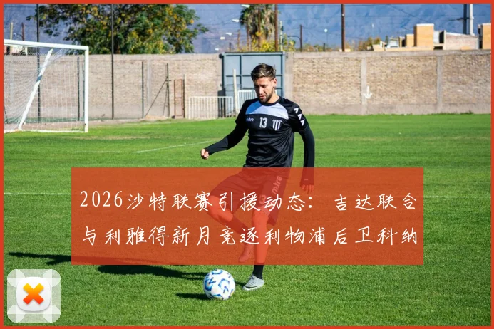 2026沙特联赛引援动态：吉达联合与利雅得新月竞逐利物浦后卫科纳特，球员身价与转会可能性分析