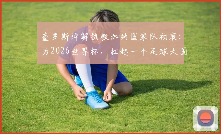 奎罗斯详解执教加纳国家队初衷:为2026世界杯,扛起一个足球大国的期待与重任