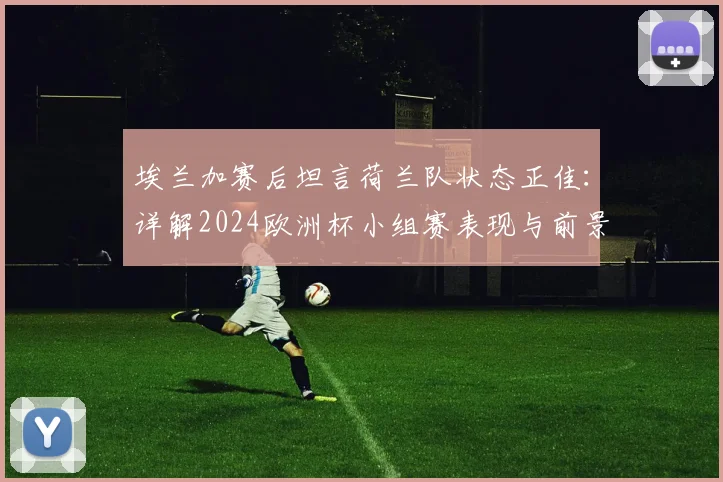 埃兰加赛后坦言荷兰队状态正佳：详解2024欧洲杯小组赛表现与前景展望