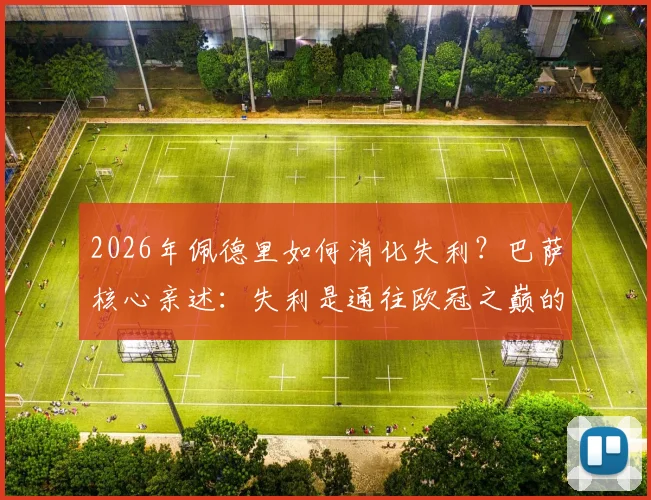 2026年佩德里如何消化失利？巴萨核心亲述：失利是通往欧冠之巅的必由之路，三点提升助力登顶