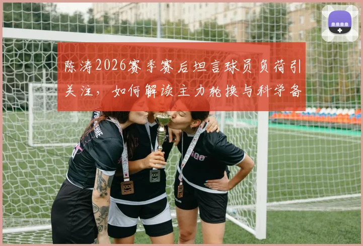 陈涛2026赛季赛后坦言球员负荷引关注，如何解读主力轮换与科学备战策略