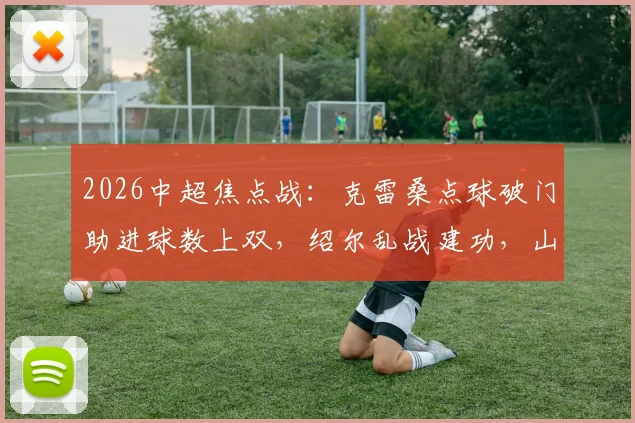 2026中超焦点战:克雷桑点球破门助进球数上双,绍尔乱战建功,山东泰山1-1战平武汉三镇技术解析