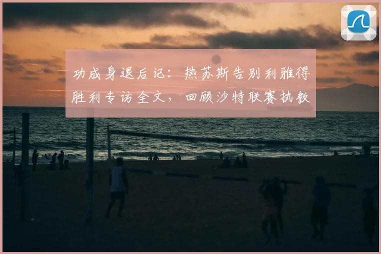 功成身退后记:热苏斯告别利雅得胜利专访全文,回顾沙特联赛执教生涯的信任与挑战