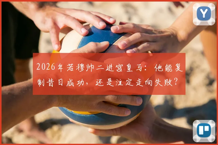 2026年若穆帅二进宫皇马：他能复制昔日成功，还是注定走向失败？这里有你需要的全面分析