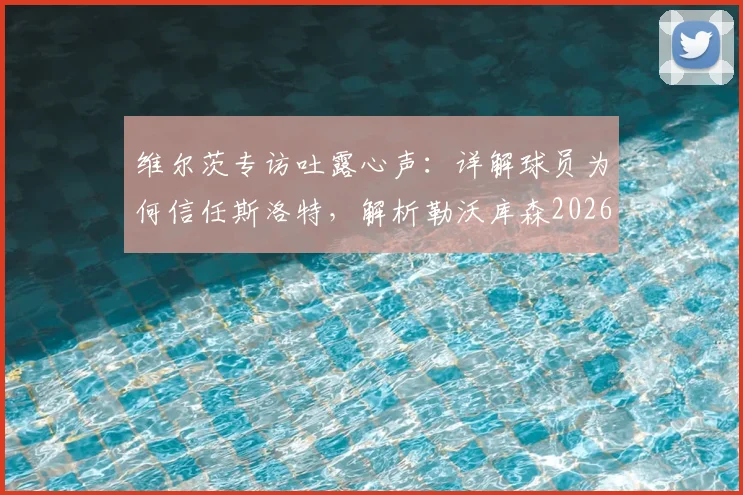 维尔茨专访吐露心声：详解球员为何信任斯洛特，解析勒沃库森2026欧冠雄心与战术关键
