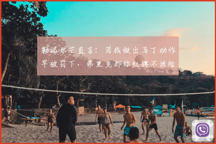 勒诺尔芒直言:若我做出马丁动作早被罚下,弗里克却称红牌不该给
