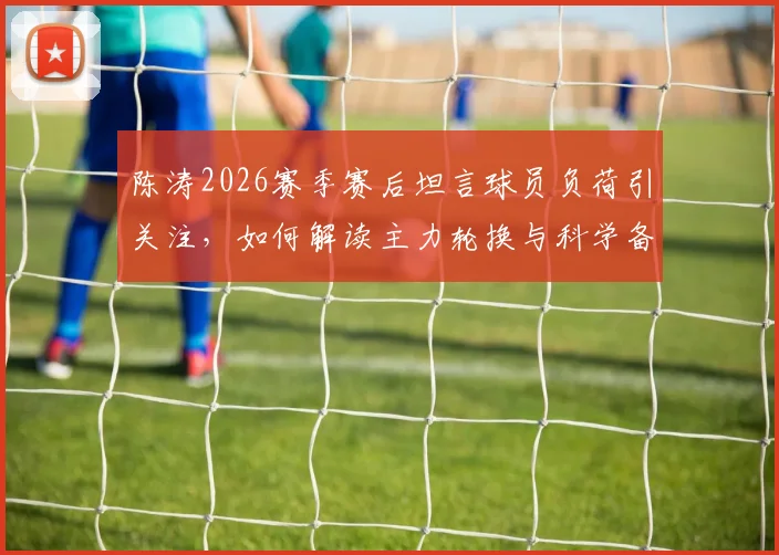 陈涛2026赛季赛后坦言球员负荷引关注，如何解读主力轮换与科学备战策略